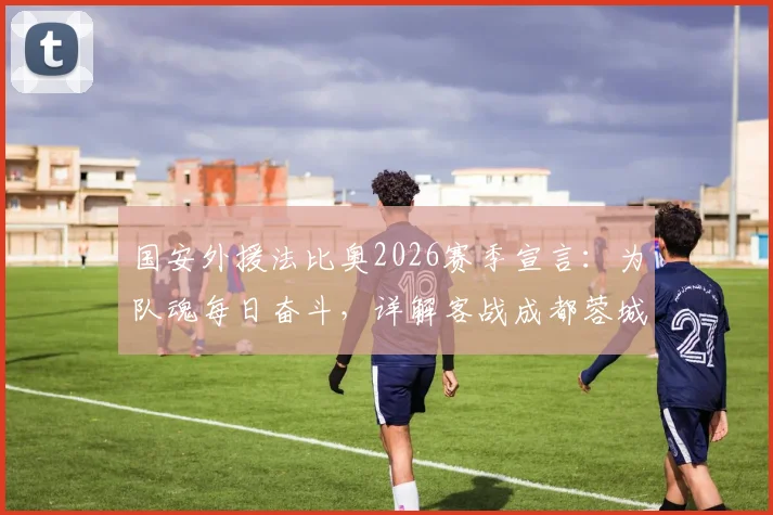 国安外援法比奥2026赛季宣言：为队魂每日奋斗，详解客战成都蓉城关键目标与战术准备