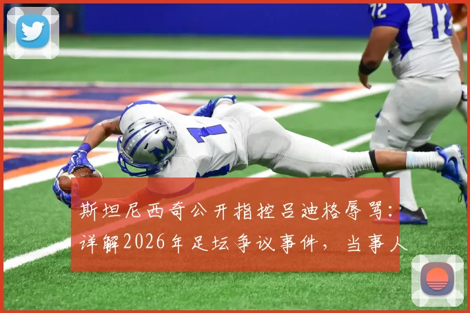 斯坦尼西奇公开指控吕迪格辱骂：详解2026年足坛争议事件，当事人沉默引发多方猜测