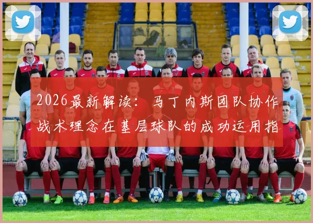 2026最新解读：马丁内斯团队协作战术理念在基层球队的成功运用指南