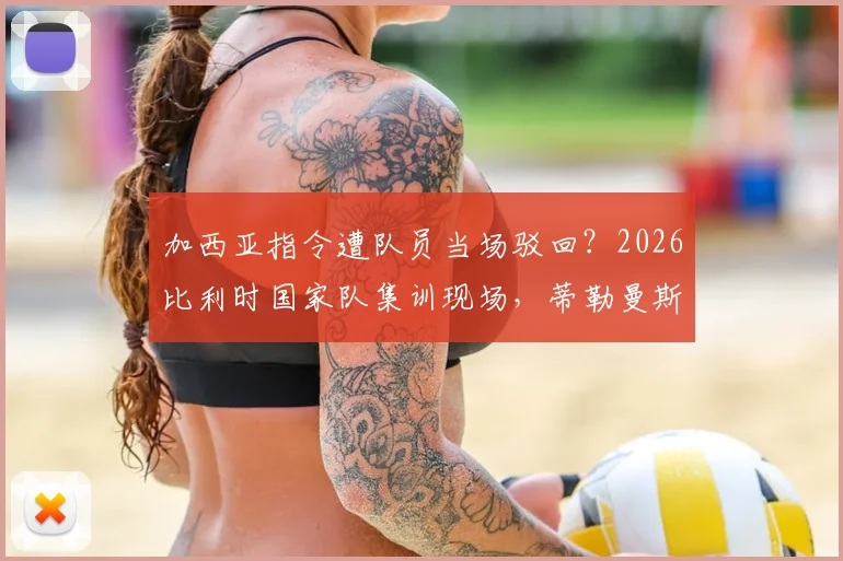 加西亚指令遭队员当场驳回？2026比利时国家队集训现场，蒂勒曼斯半场沟通被指语气强硬