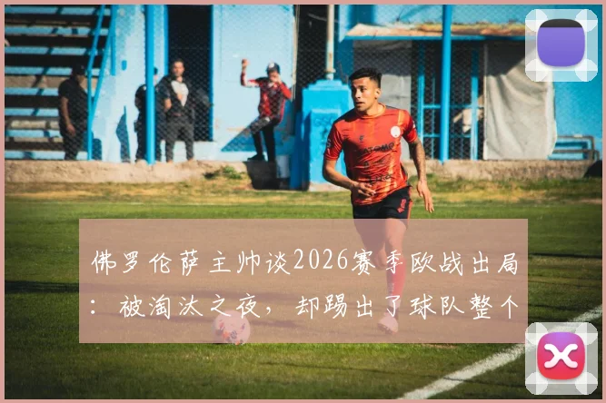 佛罗伦萨主帅谈2026赛季欧战出局：被淘汰之夜，却踢出了球队整个赛季最精彩一战