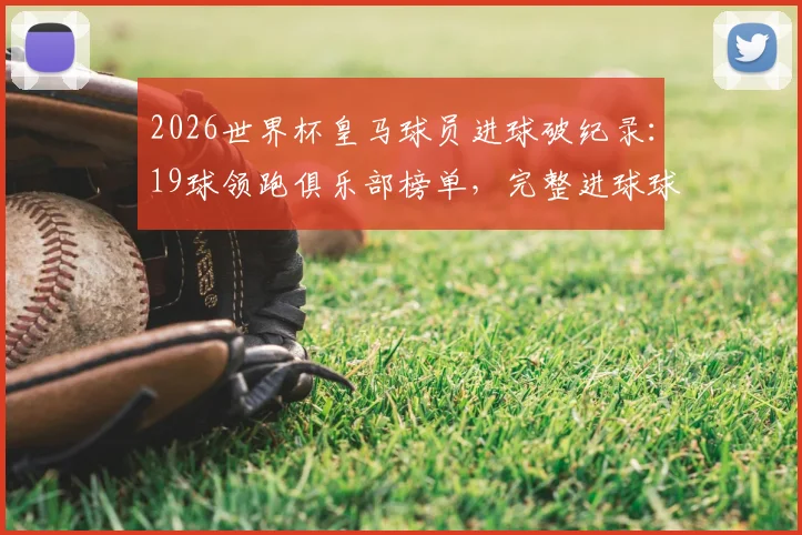 2026世界杯皇马球员进球破纪录：19球领跑俱乐部榜单，完整进球球员名单及数据分析