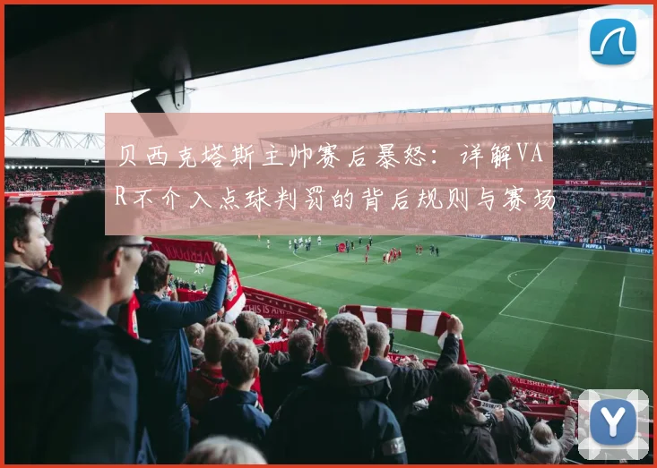 贝西克塔斯主帅赛后暴怒：详解VAR不介入点球判罚的背后规则与赛场争议，附球迷讨论热点