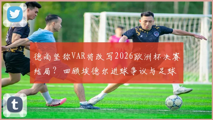 德尚坚称VAR将改写2026欧洲杯决赛结局？回顾埃德尔进球争议与足球判罚进化史