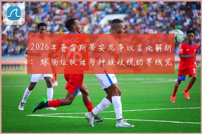 2026年普雷斯蒂安尼争议言论解析:球场垃圾话与种族歧视的界线究竟在哪?阿根廷足球文化引热议