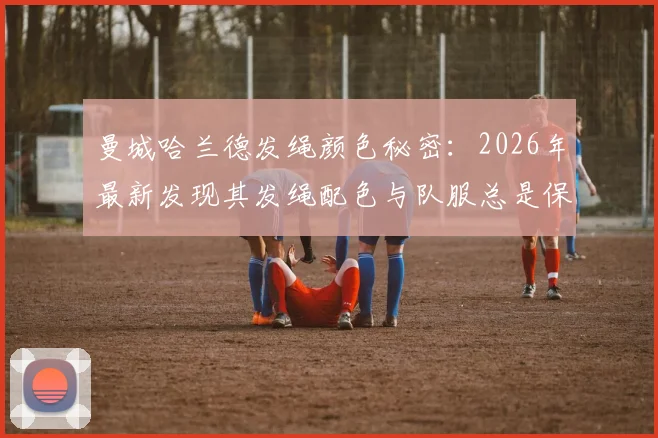 曼城哈兰德发绳颜色秘密：2026年最新发现其发绳配色与队服总是保持一致
