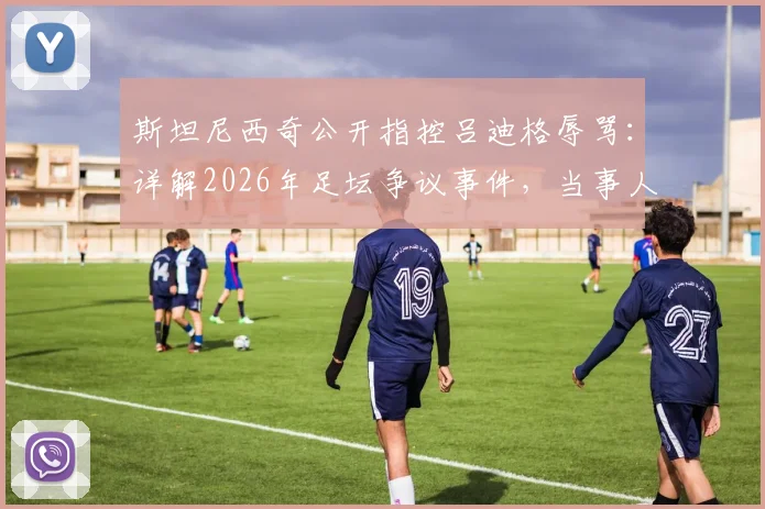 斯坦尼西奇公开指控吕迪格辱骂：详解2026年足坛争议事件，当事人沉默引发多方猜测