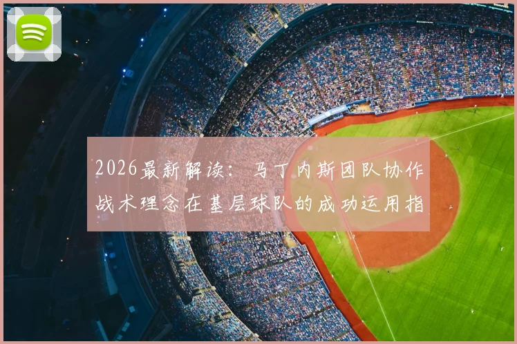 2026最新解读：马丁内斯团队协作战术理念在基层球队的成功运用指南