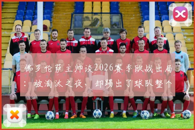 佛罗伦萨主帅谈2026赛季欧战出局：被淘汰之夜，却踢出了球队整个赛季最精彩一战