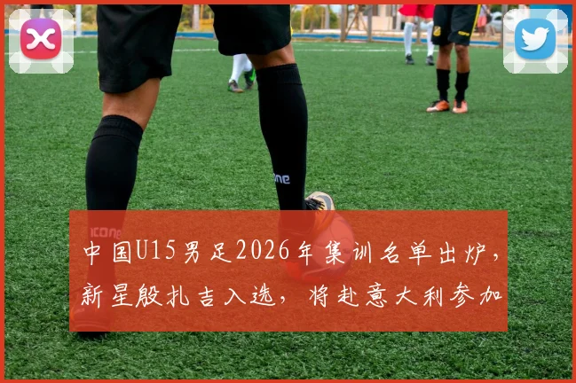 中国U15男足2026年集训名单出炉，新星殷扎吉入选，将赴意大利参加国际邀请赛