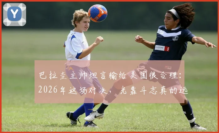 巴拉圭主帅坦言输给美国很合理：2026年这场对决，光靠斗志真的远远不够