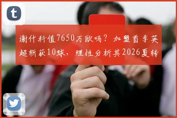 谢什科值7650万欧吗？加盟首季英超斩获10球，理性分析其2026夏转真实性价比