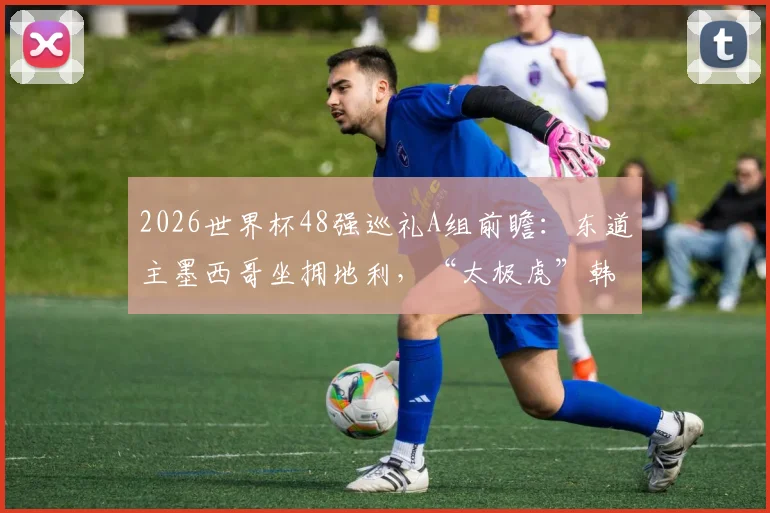 2026世界杯48强巡礼A组前瞻：东道主墨西哥坐拥地利，“太极虎”韩国队出线关键战役解析