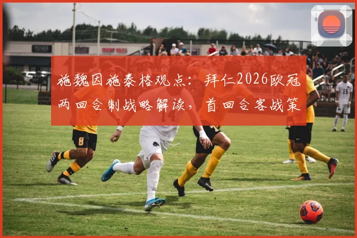 施魏因施泰格观点：拜仁2026欧冠两回合制战略解读，首回合客战策略与次回合主场发力关键