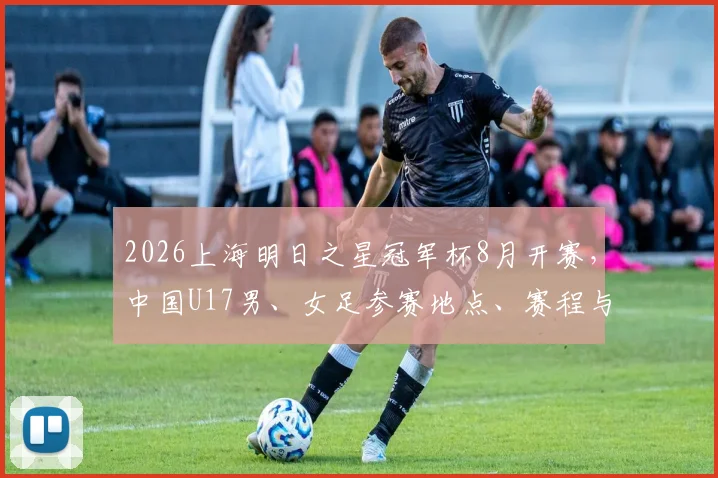 2026上海明日之星冠军杯8月开赛,中国U17男、女足参赛地点、赛程与看点全解析
