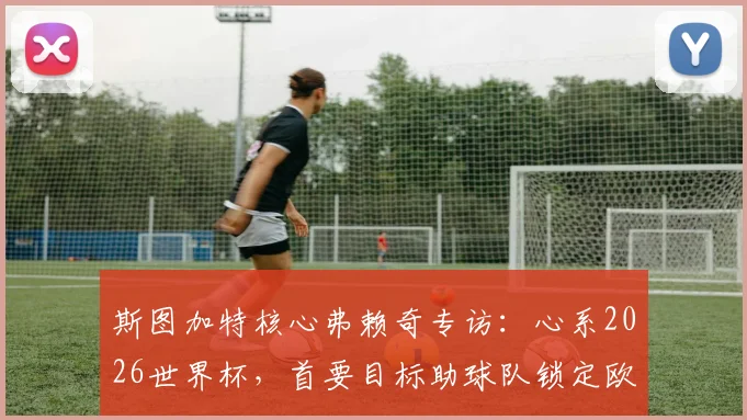 斯图加特核心弗赖奇专访:心系2026世界杯,首要目标助球队锁定欧冠席位,附技术特点与球队前景分析