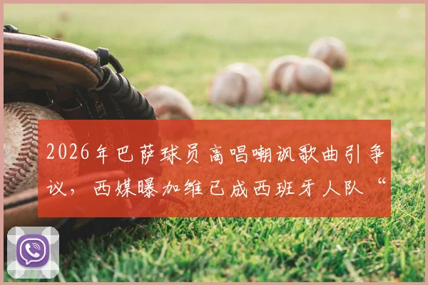 2026年巴萨球员高唱嘲讽歌曲引争议,西媒曝加维已成西班牙人队“公敌”内幕