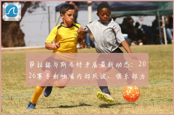 萨拉赫与斯洛特矛盾最新动态：2026赛季利物浦内部风波，俱乐部为何仍力挺主帅？深度剖析
