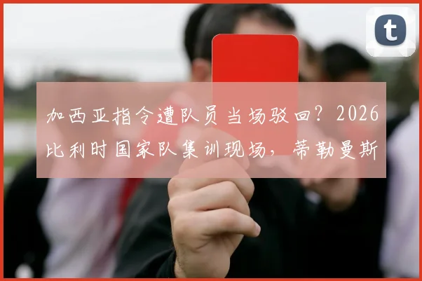 加西亚指令遭队员当场驳回？2026比利时国家队集训现场，蒂勒曼斯半场沟通被指语气强硬
