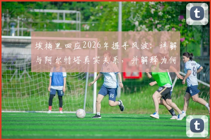 埃梅里回应2026年握手风波：详解与阿尔特塔真实关系，并解释为何称瓜迪奥拉为足坛第一天才