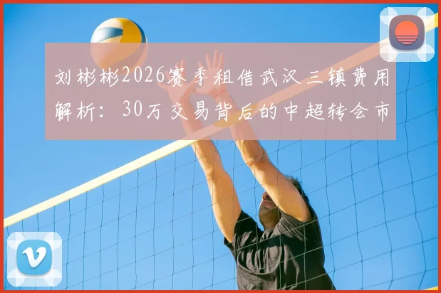 刘彬彬2026赛季租借武汉三镇费用解析：30万交易背后的中超转会市场新趋势