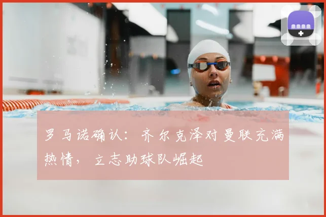 罗马诺确认：齐尔克泽对曼联充满热情，立志助球队崛起