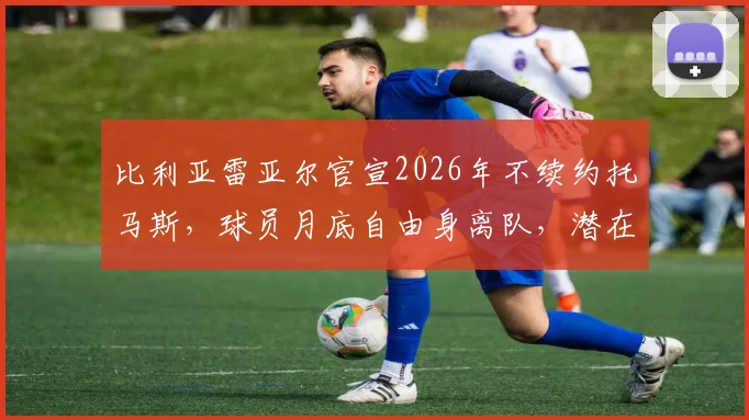 比利亚雷亚尔官宣2026年不续约托马斯，球员月底自由身离队，潜在下家与年薪分析前瞻