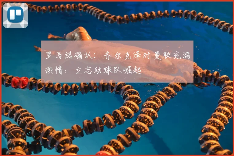 罗马诺确认:齐尔克泽对曼联充满热情,立志助球队崛起