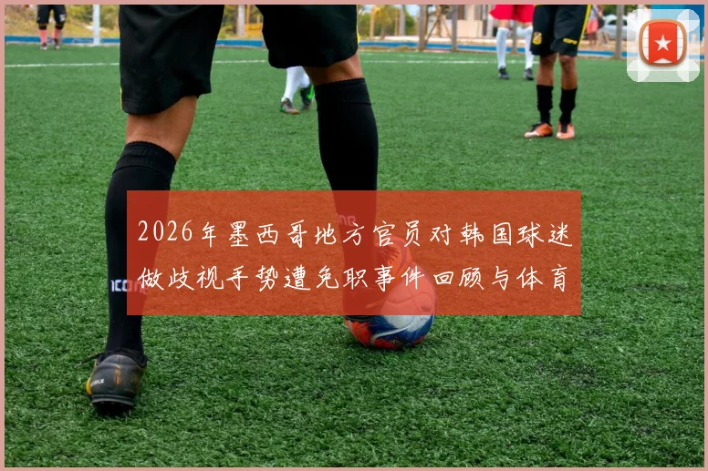 2026年墨西哥地方官员对韩国球迷做歧视手势遭免职事件回顾与体育种族歧视现象分析