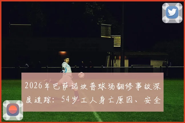 2026年巴萨诺坎普球场翻修事故深度追踪：54岁工人身亡原因、安全调查进展及俱乐部后续应对全解析