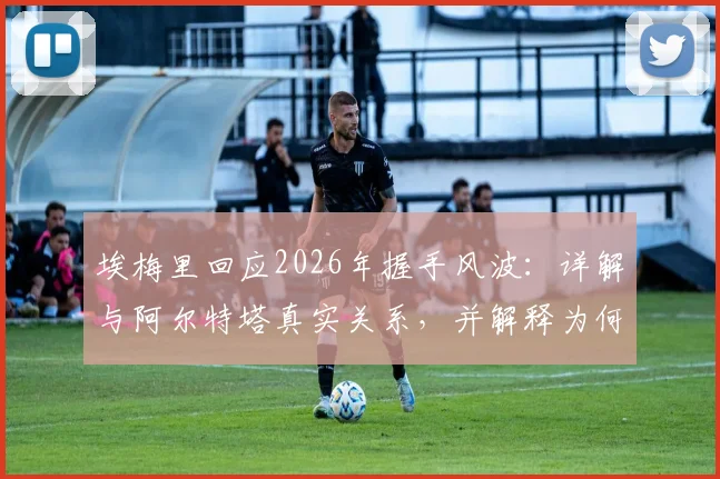 埃梅里回应2026年握手风波：详解与阿尔特塔真实关系，并解释为何称瓜迪奥拉为足坛第一天才