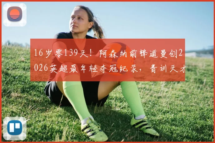16岁零139天!阿森纳前锋道曼创2026英超最年轻夺冠纪录,青训天才如何炼成?
