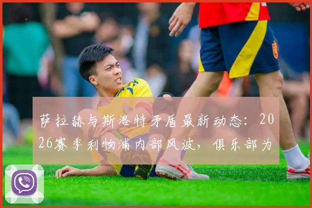 萨拉赫与斯洛特矛盾最新动态：2026赛季利物浦内部风波，俱乐部为何仍力挺主帅？深度剖析