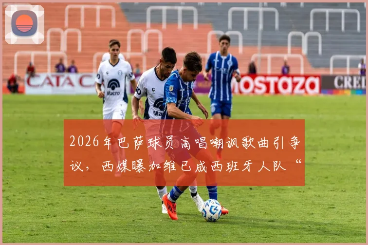2026年巴萨球员高唱嘲讽歌曲引争议，西媒曝加维已成西班牙人队“公敌”内幕