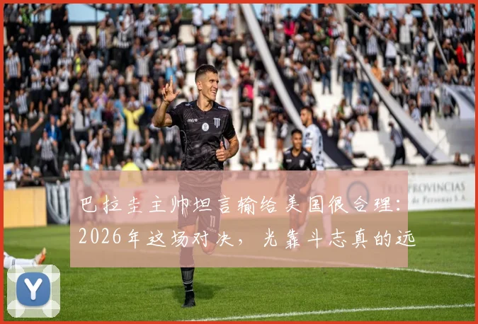 巴拉圭主帅坦言输给美国很合理：2026年这场对决，光靠斗志真的远远不够
