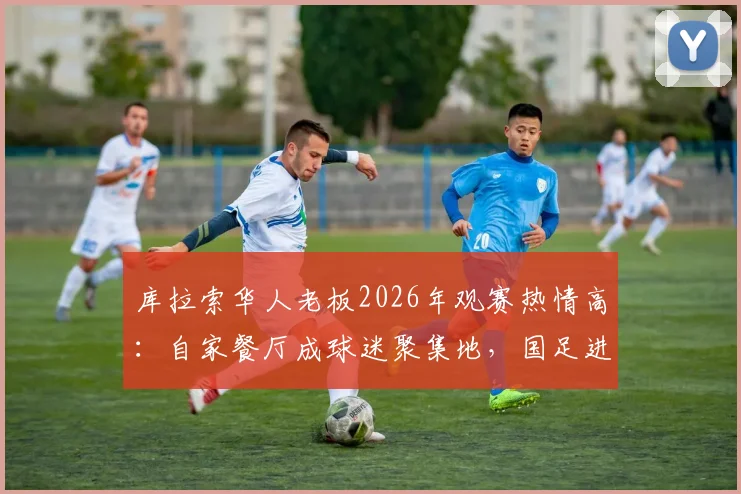 库拉索华人老板2026年观赛热情高：自家餐厅成球迷聚集地，国足进球全场狂欢气氛炸裂