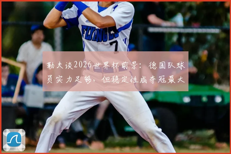 勒夫谈2026世界杯前景:德国队球员实力足够,但稳定性成夺冠最大短板,深度分析球队问题所在