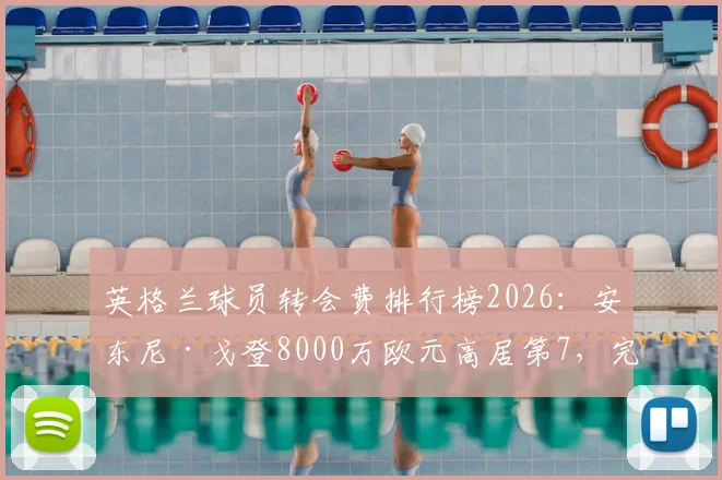 英格兰球员转会费排行榜2026：安东尼·戈登8000万欧元高居第7，完整榜单及价格趋势解读