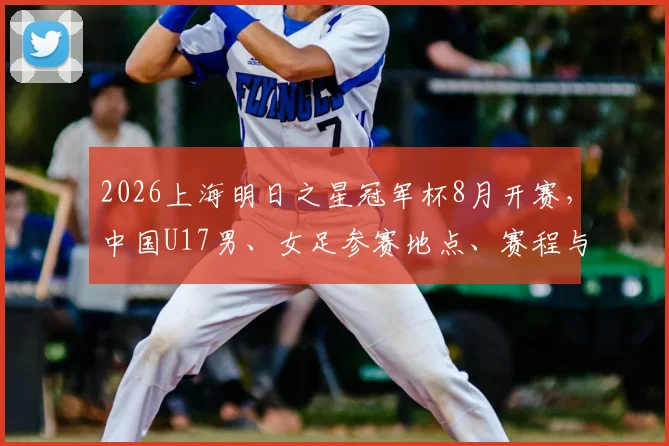2026上海明日之星冠军杯8月开赛，中国U17男、女足参赛地点、赛程与看点全解析
