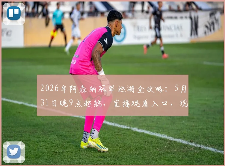 2026年阿森纳冠军巡游全攻略：5月31日晚9点起航，直播观看入口、现场占位技巧及历年巡游回顾