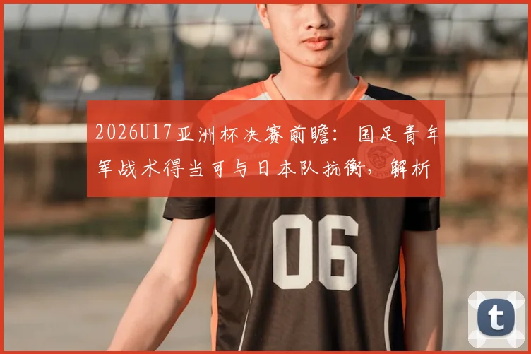 2026U17亚洲杯决赛前瞻：国足青年军战术得当可与日本队抗衡，解析关键对位与战术调整空间