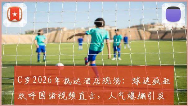 C罗2026年抵达酒店现场：球迷疯狂欢呼围堵视频直击，人气爆棚引发轰动